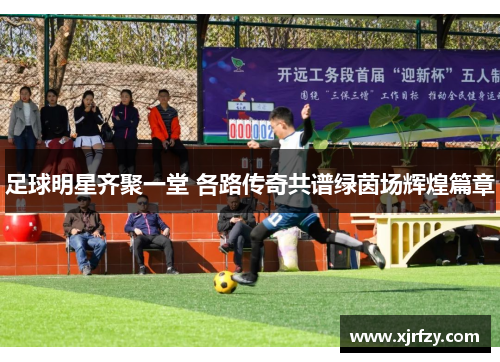 足球明星齐聚一堂 各路传奇共谱绿茵场辉煌篇章