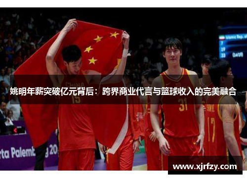 姚明年薪突破亿元背后：跨界商业代言与篮球收入的完美融合
