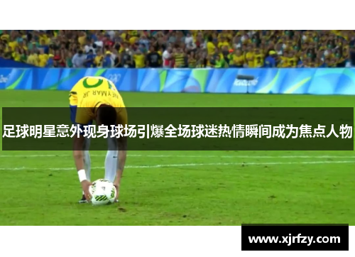 足球明星意外现身球场引爆全场球迷热情瞬间成为焦点人物