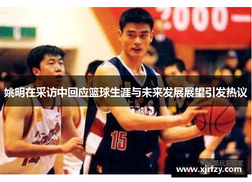 姚明在采访中回应篮球生涯与未来发展展望引发热议